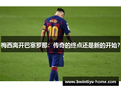 梅西离开巴塞罗那：传奇的终点还是新的开始？