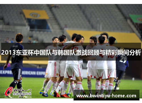 2013东亚杯中国队与韩国队激战回顾与精彩瞬间分析