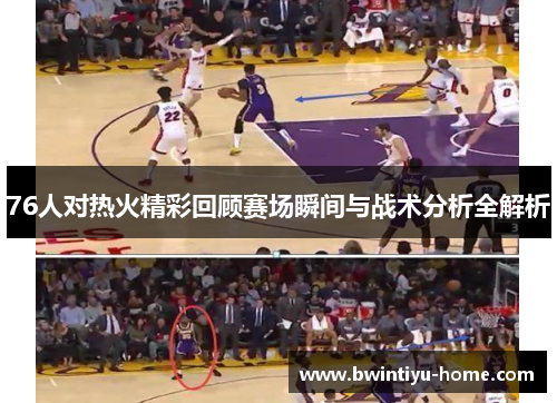 76人对热火精彩回顾赛场瞬间与战术分析全解析